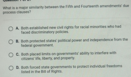 What is a major similarity between the Fifth and Fourteenth amendments' due
process clauses?
A. Both established new civil rights for racial minorities who had
faced discriminatory policies.
B. Both protected states' political power and independence from the
federal government.
C. Both placed limits on governments' ability to interfere with
citizens' life, liberty, and property.
D. Both forced state governments to protect individual freedoms
listed in the Bill of Rights.