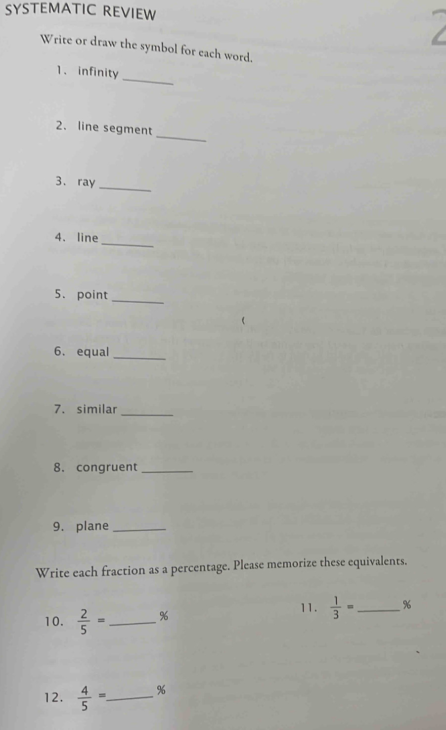 SYSTEMATIC REVIEW 
Write or draw the symbol for each word. 
_ 
1.infinity 
_ 
2. line segment 
_ 
3. ray 
_ 
4. line 
_ 
5. point 
6. equal_ 
7. similar_ 
8. congruent_ 
9. plane_ 
Write each fraction as a percentage. Please memorize these equivalents. 
10.  2/5 = _ 
%
11.  1/3 = _  %
12.  4/5 =. _ 
%