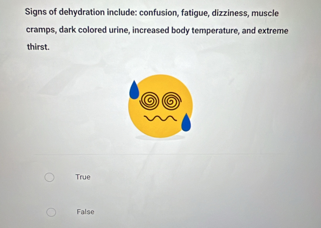 Signs of dehydration include: confusion, fatigue, dizziness, muscle
cramps, dark colored urine, increased body temperature, and extreme
thirst.
True
False