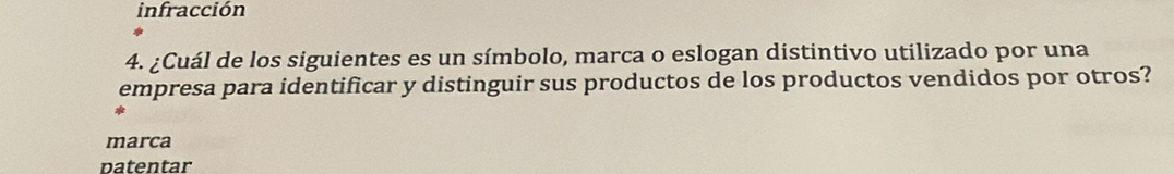 infracción 
4. ¿Cuál de los siguientes es un símbolo, marca o eslogan distintivo utilizado por una 
empresa para identificar y distinguir sus productos de los productos vendidos por otros? 
marca 
n a te ntar