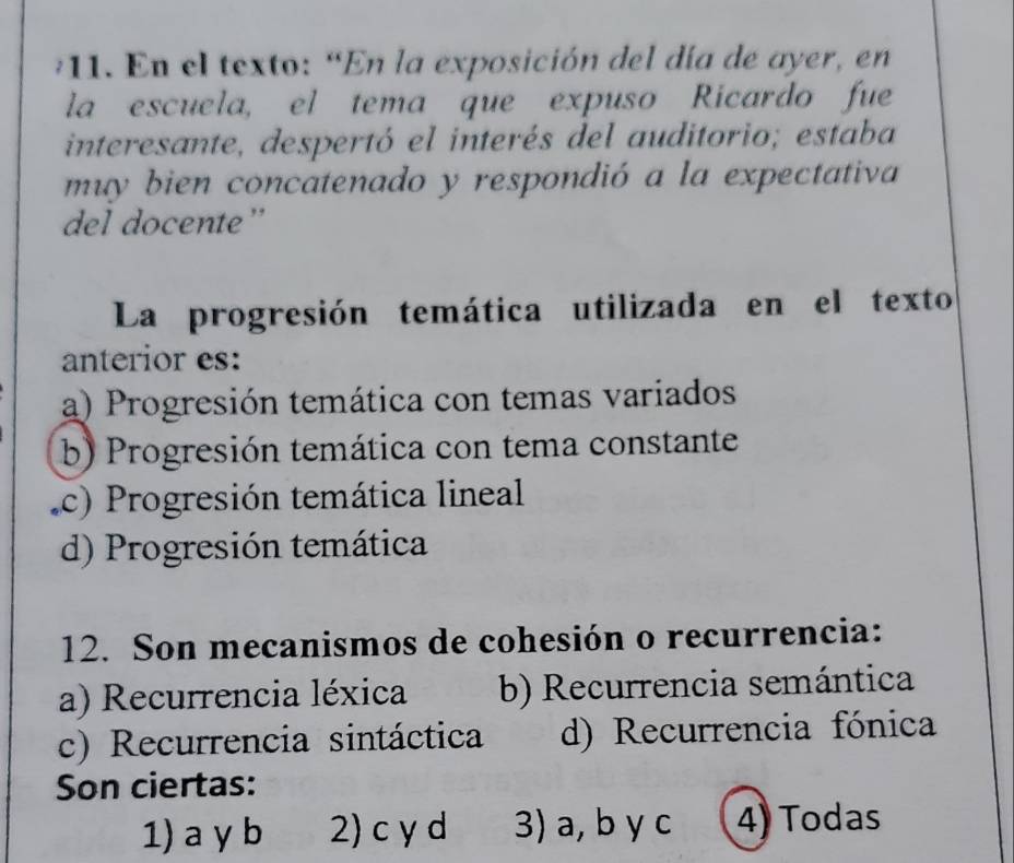 En el texto: “En la exposición del día de ayer, en
la escuela, el tema que expuso Ricardo fue
interesante, despertó el interés del auditorio; estaba
muy bien concatenado y respondió a la expectativa
del docente”
La progresión temática utilizada en el texto
anterior es:
a) Progresión temática con temas variados
b) Progresión temática con tema constante
c) Progresión temática lineal
d) Progresión temática
12. Son mecanismos de cohesión o recurrencia:
a) Recurrencia léxica b) Recurrencia semántica
c) Recurrencia sintáctica d) Recurrencia fónica
Son ciertas:
1) a y b 2) c y d 3) a, b y c 4) Todas