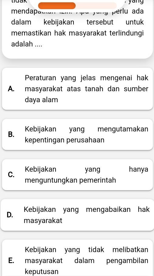 tuak yang
mendapa perlu ada
dalam kebijakan tersebut untuk
memastikan hak masyarakat terlindungi
adalah ....
Peraturan yang jelas mengenai hak
A. masyarakat atas tanah dan sumber
daya alam
B. Kebijakan yang mengutamakan
kepentingan perusahaan
C. Kebijakan yang hanya
menguntungkan pemerintah
D. Kebijakan yang mengabaikan hak
masyarakat
Kebijakan yang tidak melibatkan
E. masyarakat dalam pengambilan
keputusan