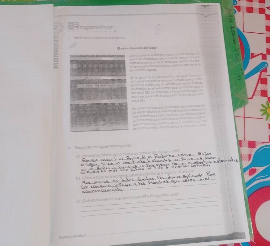 Inganchar 
Léé el texta y responde la pregunta. 
El valor depende del lugar 
lama bastante la atención cuánto puede cambiar el 
reció de un producto de un luigar de venta a coro. A lo 
argo de la semana, me he propuesto realizar un ioxce 
emento para observar cuánto cuesta un 1tro de agua 
en distirtos lugares 
En la menda de la esquira el limo de agua ''Tu anay 
questa $14, pero en el supermercado se encuertra 
en $11,50. Anter, quando salmos a amorzal después 
del trabajo, en el restaurante pedí un lítro de agua y 
me costó 530, sin embargo, mi sorçresa fur out, lve 
que tuye que acudir al aeroquerto, el fitro de agua me 
conó 545
Así como este ejemplo, podemos mencional otros en 
los que se obsenva la varación de precios de acuerdo al 
lugar donde se compre. De añi la importancia de tenel 
conocimientos para administrar el dinero: para saber lo 
que consumimos, dónde y cómo la consumimos. Esta 
permitirá un mejor manejo de los recursos finariceros 
2. Respondan las sigulentes preguntas 
_ 
# ) ¿Por qué los precios de los productos camblan de un lugar a otro" 
_ 
ma à 
_ 
_ 
b ) ¿Cóma influye en la econ 
_ 
_ 
_ 
_ 
c) ¿Qué situaciories de este tipo influyen en la desigualdad social? 
Ciencias sociales I_