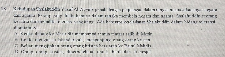 Kehidupan Shalahuddin Yusuf Al-Ayyubi penuh dengan perjuangan dalam rangka menunaikan tugas negara
dan agama. Perang yang dilakukannya dalam rangka membela negara dan agama. Shalahuddin seorang
kesatria dan memiliki toleransi yang tinggi. Ada beberapa keteladanan Shalahuddin dalam bidang toleransi,
di antaranya ....
A. Ketika datang ke Mesir dia membantai semua tentara salib di Mesir
B. Ketika menguasai Iskandariyah, mengunjungi orang-orąng kristen
C. Beliau mengijinkan orang orang kristen berziarah ke Baitul Makdis.
D. Orang- orang kristen, diperbolehkan untuk beribadah di mesjid