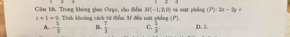 Trong không gian Oxyz, cho điểm M(-1;2;0) và mặt phẳng (P): 2x-2y+
z+1=0 0. Tính khoảng cách từ điểm M đến mặt phẳng (P).
B.
C.
A. - 5/3 .  7/3 .  5/3 . D. 5.