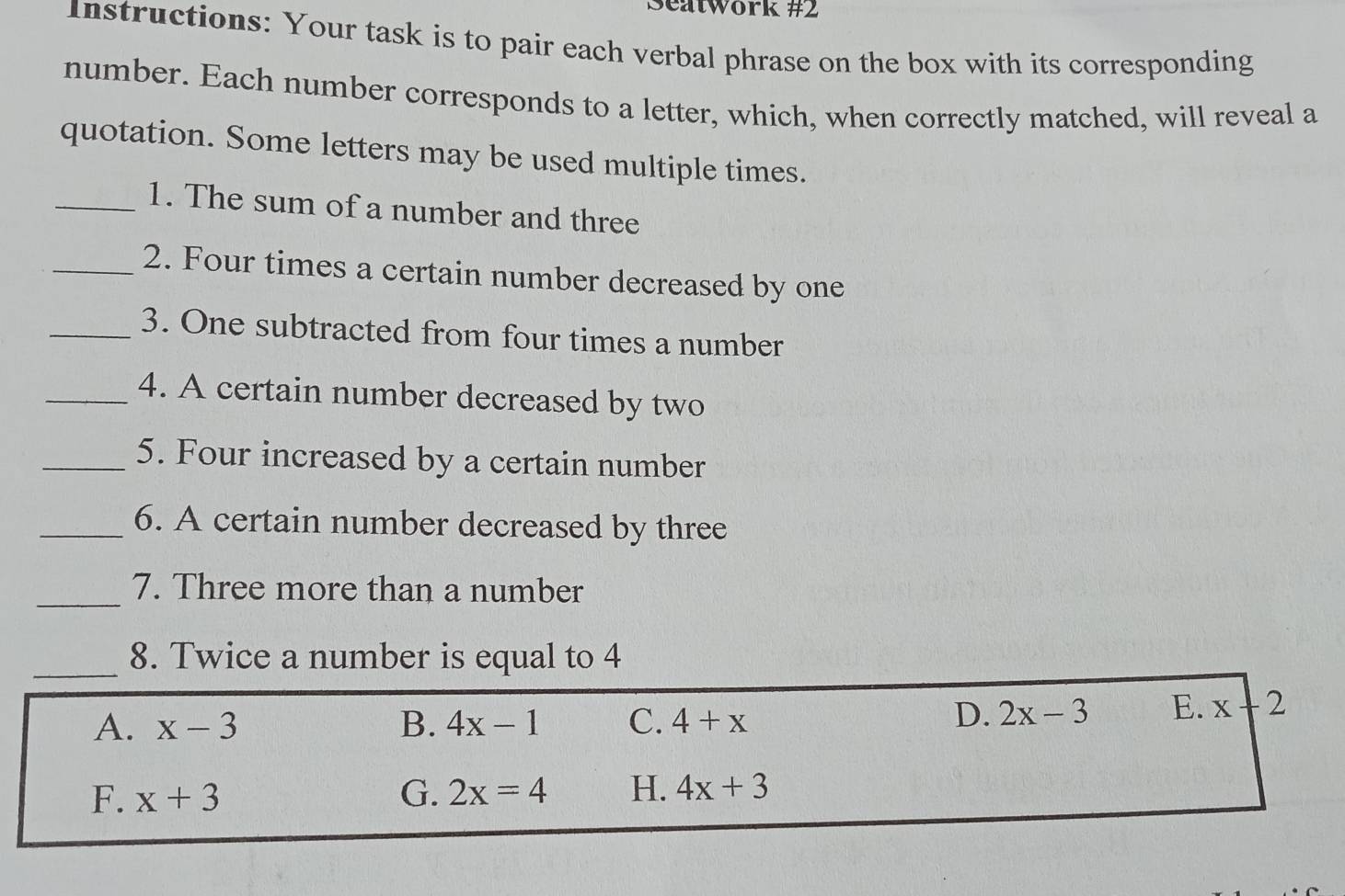 Seatwork #2
Instructions: Your task is to pair each verbal phrase on the box with its corresponding
number. Each number corresponds to a letter, which, when correctly matched, will reveal a
quotation. Some letters may be used multiple times.
_1. The sum of a number and three
_2. Four times a certain number decreased by one
_3. One subtracted from four times a number
_4. A certain number decreased by two
_5. Four increased by a certain number
_6. A certain number decreased by three
_7. Three more than a number
_8. Twice a number is equal to 4
A. x-3 B. 4x-1 C. 4+x
D. 2x-3 E. x 2
F. x+3 G. 2x=4 H. 4x+3