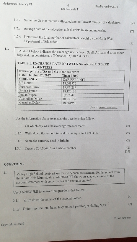 Mathematical Literacy/P1 4 NW/November 2019
NSC - Grade 1 1
1.2.2 Name the district that was allocated second lowest number of calculators. (2)
1.2.3 Arrange data of the education sub-districts in ascending order. (2)
1.2.4 Determine the total number of calculators bought by the North West (2)
Department of Education.
1.3 TABLE 1 below indicates the exchange rate between South Africa and some other
high ranking countries as off October 02, 2017 at 09:00.
TABLE 1: EXCHANGE RATE BETWEEN SA AND SIX OTHER
Use the information above to answer the questions that follow.
1.3.1 On which day was the exchange rate recorded? (2)
1.3.2 Write down the amount in rand that is equal to 1 US Dollar. (2)
1.3.3 Name the currency used in Britain. (2)
1.3.4 Express R15,984219 as a whole number. (2)
[20]
QUESTION 2
2.1 Valley High School received an electricity account statement for the school from
the Khara Hais Municipality. ANNEXURE shows an adapted version of the
account statement with some values and amounts omitted.
Use ANNEXURE to answer the questions that follow.
2.1.1 Write down the name of the account holder.
(2)
2.1.2 Determine the total basic levy amount payable, excluding VAT. (2)
Please turn over
Copyright reserved