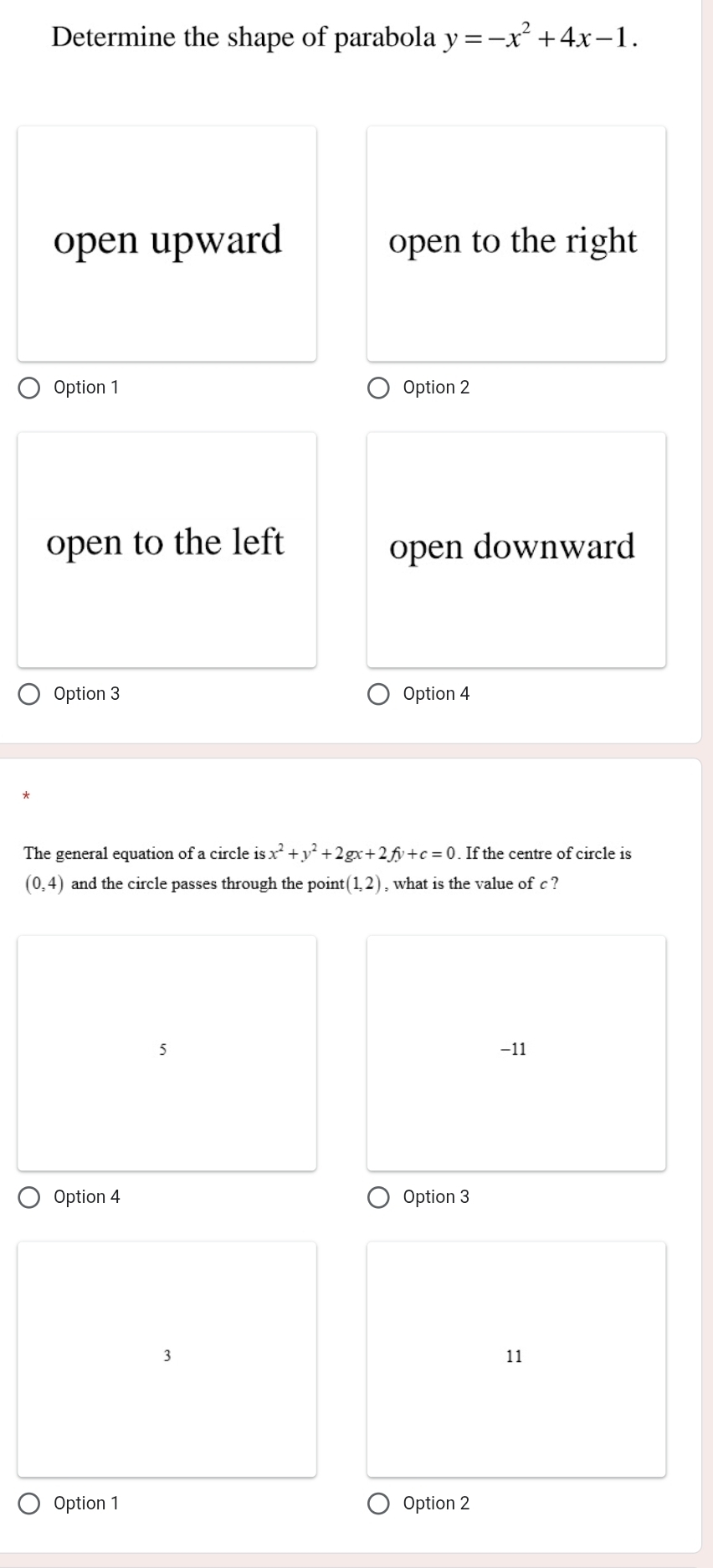 Determine the shape of parabola y=-x^2+4x-1.
open upward open to the right
Option 1 Option 2
open to the left open downward
Option 3 Option 4
The general equation of a circle is x^2+y^2+2gx+2fy+c=0. If the centre of circle is
(0,4) and the circle passes through the point (1,2) , what is the value of c ?
5 −11
Option 4 Option 3
3
11
Option 1 Option 2