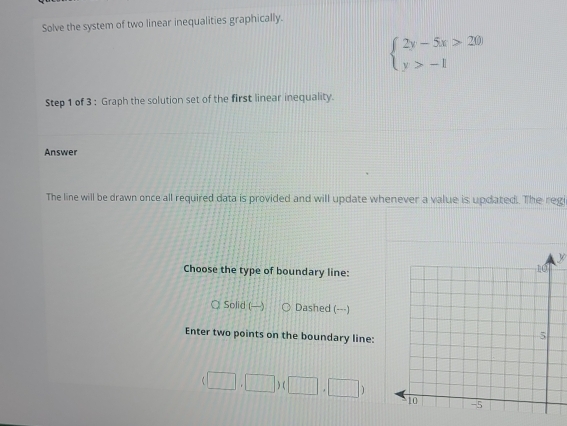 Solve the system of two linear inequalities graphically.
beginarrayl 2y-5x>20) y>-1endarray.
Step 1 of 3 : Graph the solution set of the first linear inequality.
Answer
The line will be drawn once all required data is provided and will update whenever a value is updated. The regi
y
Choose the type of boundary line:
 Solid () Dashed (---)
Enter two points on the boundary line:
(□ ,□ )(□ ,□ )