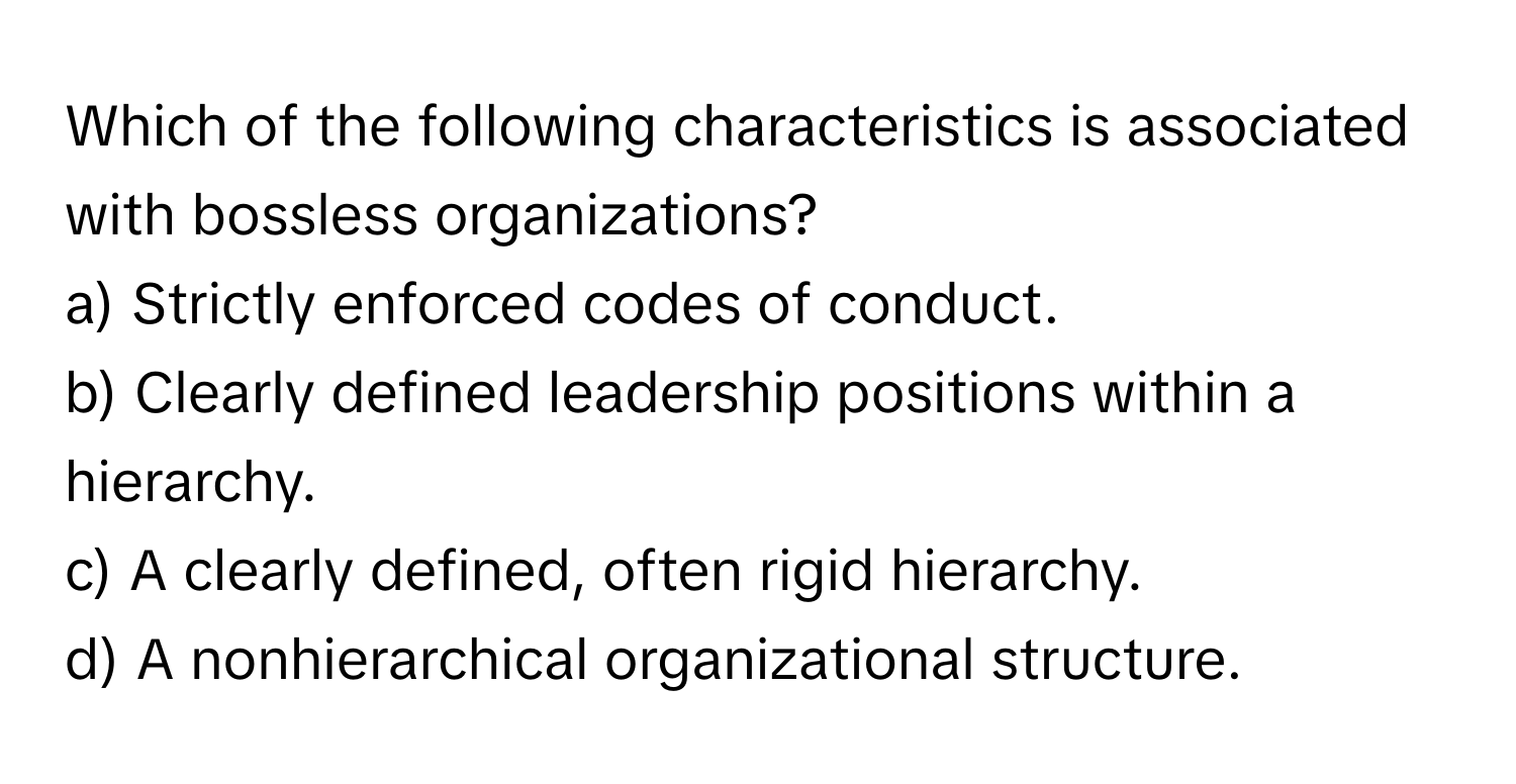 Which of the following characteristics is associated with bossless organizations?
a) Strictly enforced codes of conduct.
b) Clearly defined leadership positions within a hierarchy.
c) A clearly defined, often rigid hierarchy.
d) A nonhierarchical organizational structure.