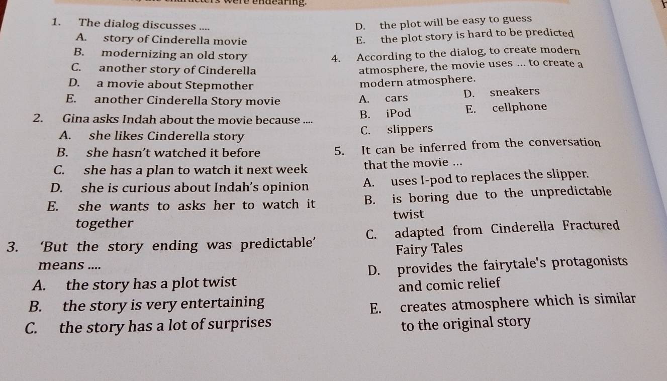 ere endearig .
I
1. The dialog discusses ....
D. the plot will be easy to guess
A. story of Cinderella movie
E. the plot story is hard to be predicted
B. modernizing an old story 4. According to the dialog, to create modern
C. another story of Cinderella
atmosphere, the movie uses ... to create a
D. a movie about Stepmother
modern atmosphere.
E. another Cinderella Story movie A. cars D. sneakers
2. Gina asks Indah about the movie because .... B. iPod E. cellphone
A. she likes Cinderella story C. slippers
B. she hasn’t watched it before 5. It can be inferred from the conversation
C. she has a plan to watch it next week that the movie ...
D. she is curious about Indah’s opinion A. uses I-pod to replaces the slipper.
E. she wants to asks her to watch it B. is boring due to the unpredictable
together twist
3. ‘But the story ending was predictable’ C. adapted from Cinderella Fractured
Fairy Tales
means ....
A. the story has a plot twist D. provides the fairytale's protagonists
and comic relief
B. the story is very entertaining
E. creates atmosphere which is similar
C. the story has a lot of surprises to the original story