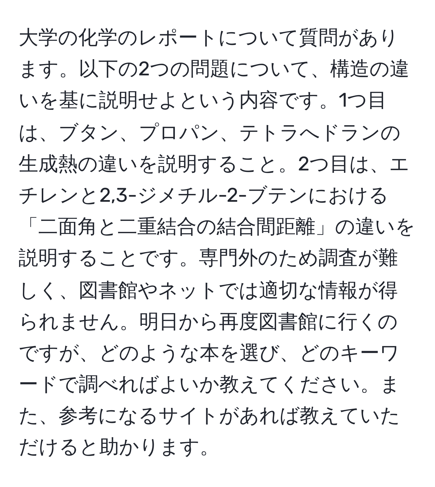 大学の化学のレポートについて質問があります。以下の2つの問題について、構造の違いを基に説明せよという内容です。1つ目は、ブタン、プロパン、テトラへドランの生成熱の違いを説明すること。2つ目は、エチレンと2,3-ジメチル-2-ブテンにおける「二面角と二重結合の結合間距離」の違いを説明することです。専門外のため調査が難しく、図書館やネットでは適切な情報が得られません。明日から再度図書館に行くのですが、どのような本を選び、どのキーワードで調べればよいか教えてください。また、参考になるサイトがあれば教えていただけると助かります。