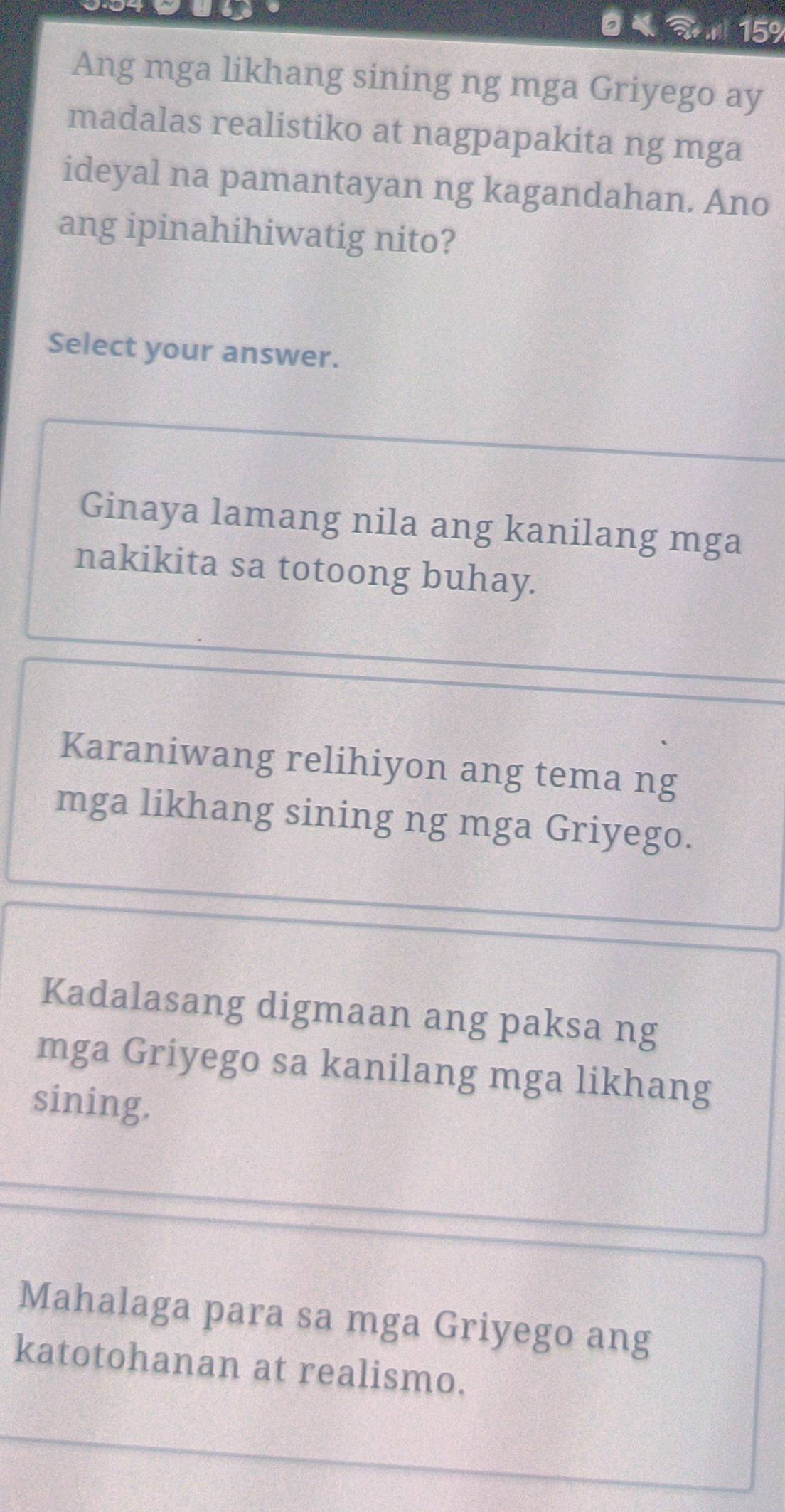 15%
Ang mga likhang sining ng mga Griyego ay
madalas realistiko at nagpapakita ng mga
ideyal na pamantayan ng kagandahan. Ano
ang ipinahihiwatig nito?
Select your answer.
Ginaya lamang nila ang kanilang mga
nakikita sa totoong buhay.
Karaniwang relihiyon ang tema ng
mga likhang sining ng mga Griyego.
Kadalasang digmaan ang paksa ng
mga Griyego sa kanilang mga likhang
sining.
Mahalaga para sa mga Griyego ang
katotohanan at realismo.