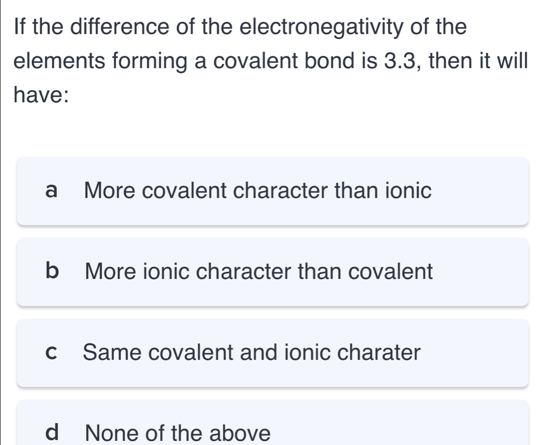 If the difference of the electronegativity of the
elements forming a covalent bond is 3.3, then it will
have:
a More covalent character than ionic
b More ionic character than covalent
c Same covalent and ionic charater
d None of the above