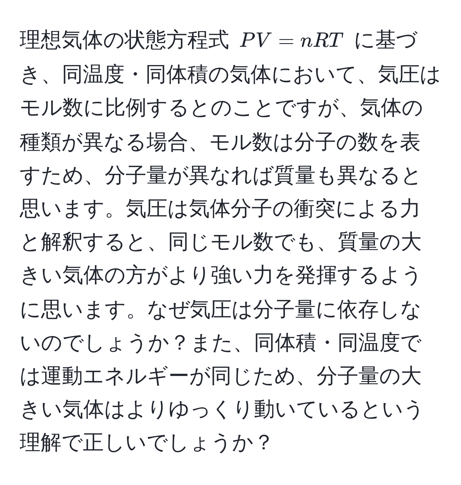 理想気体の状態方程式 ( PV = nRT ) に基づき、同温度・同体積の気体において、気圧はモル数に比例するとのことですが、気体の種類が異なる場合、モル数は分子の数を表すため、分子量が異なれば質量も異なると思います。気圧は気体分子の衝突による力と解釈すると、同じモル数でも、質量の大きい気体の方がより強い力を発揮するように思います。なぜ気圧は分子量に依存しないのでしょうか？また、同体積・同温度では運動エネルギーが同じため、分子量の大きい気体はよりゆっくり動いているという理解で正しいでしょうか？