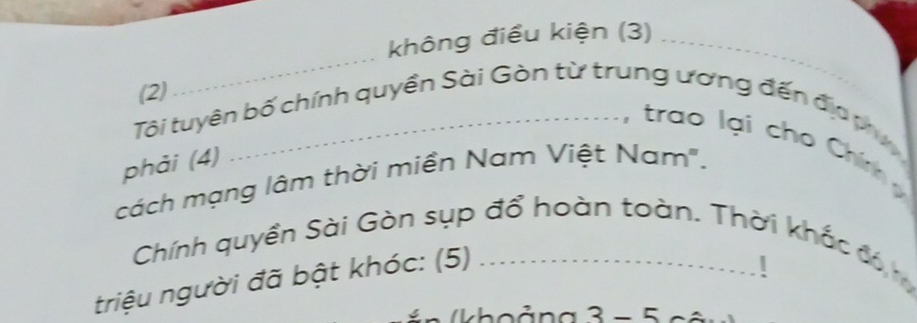 không điều kiện (3)_ 
(2) 
_ 
Tôi tuyên bố chính quyền Sài Gòn từ trung ương đến địp ợ 
, trao lại cho Chím 
phải (4) 
cách mạng lâm thời miền Nam Việt Nam". 
Chính quyền Sài Gòn sụp đổ hoàn toàn. Thời khắc đó 
triệu người đã bật khóc: (5)_