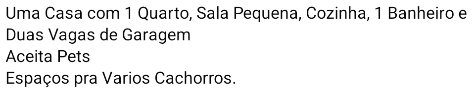 Uma Casa com 1 Quarto, Sala Pequena, Cozinha, 1 Banheiro e 
Duas Vagas de Garagem 
Aceita Pets 
Espaços pra Varios Cachorros.