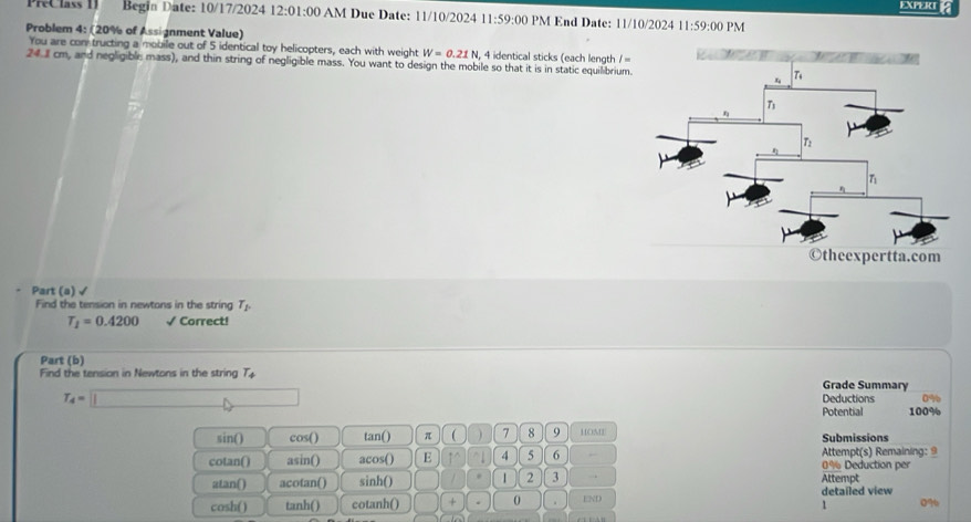 EXPERI a
PreClass II Begin Date: 10/17/2024 12:01:00 AM Due Date: 11/10/2024 11:59:00 PM End Date: 11/10/2024 11:59:00 PM
Problem 4: (20% of Assignment Value)
You are con tructing a mobile out of 5 identical toy helicopters, each with weight W=0.21N , 4 identical sticks (each length / =
24. cm, and negligible mass), and thin string of negligible mass. You want to design the mobile so that it is in static equilibrium.
Part (a) √
Find the tension in newtons in the string T_p
T_1=0.4200 √ Correct!
Part (b)
Find the tension in Newtons in the string T_4 Grade Summary
T_4=□ Deductions 0%
Potential 100%
sin() cos() tan() π  ) 7 8 9 HOME Submissions
cotan() asin() acos() E 1^(wedge) 4 5 6 Attempt(s) Remaining: 9 0% Deduction per
atan() acotan() sinh() 1 2 3 . Attempt
END 1 detailed view
cosh() tanh() cotanh() (□)° 0 . 09