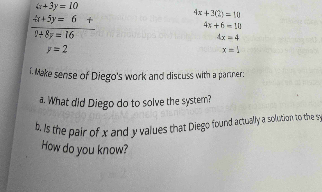 4x+3y=10
 (4x+5y=6+)/0+8y=16 
4x+3(2)=10
4x+6=10
4x=4
y=2
x=1
1. Make sense of Diego’s work and discuss with a partner: 
a. What did Diego do to solve the system? 
b. Is the pair of x and y values that Diego found actually a solution to the sy 
How do you know?