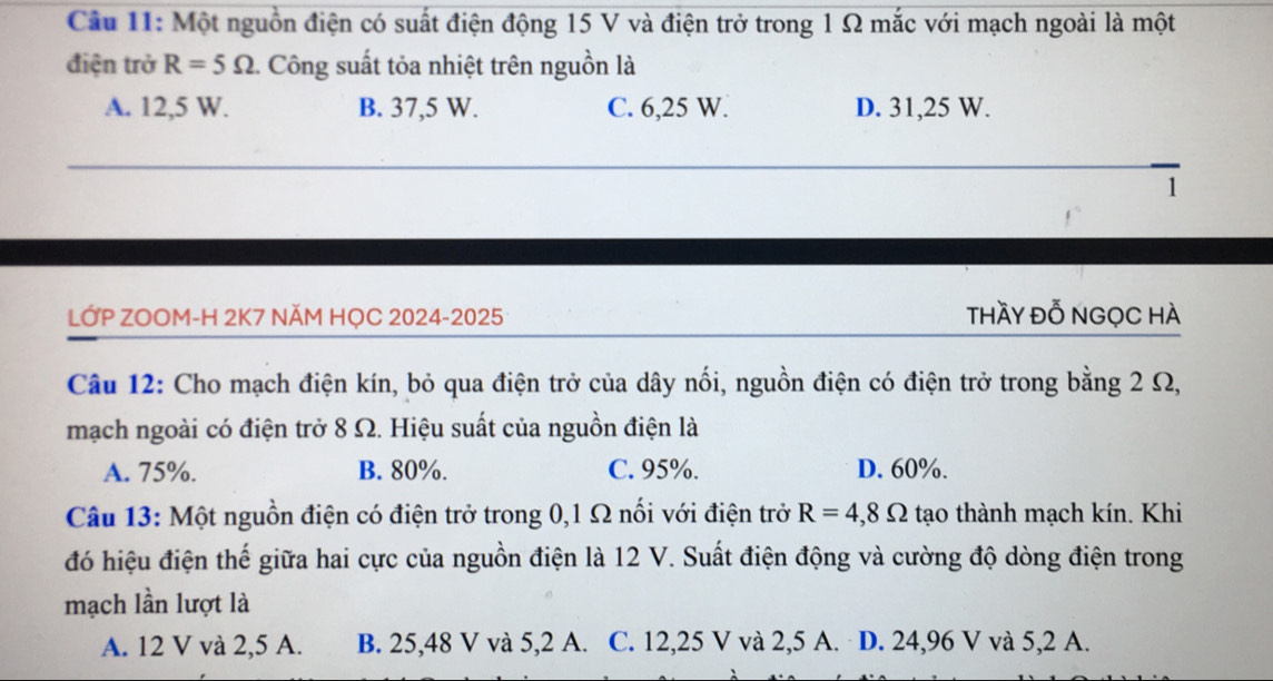 Một nguồn điện có suất điện động 15 V và điện trở trong 1 Ω mắc với mạch ngoài là một
điện trở R=5Omega 1. Công suất tỏa nhiệt trên nguồn là
A. 12,5 W. B. 37,5 W. C. 6,25 W. D. 31,25 W.
1
LỚP ZOOM-H 2K7 NĂM HỌC 2024-2025 thầy đỗ NGọC HÀ
Câu 12: Cho mạch điện kín, bỏ qua điện trở của dây nổi, nguồn điện có điện trở trong bằng 2 Ω,
mạch ngoài có điện trở 8 Ω. Hiệu suất của nguồn điện là
A. 75%. B. 80%. C. 95%. D. 60%.
Câu 13: Một nguồn điện có điện trở trong 0,1 Ω nối với điện trở R=4,8Omega tạo thành mạch kín. Khi
đó hiệu điện thế giữa hai cực của nguồn điện là 12 V. Suất điện động và cường độ dòng điện trong
mạch lần lượt là
A. 12 V và 2,5 A. B. 25,48 V và 5,2 A. C. 12,25 V và 2,5 A. D. 24,96 V và 5,2 A.