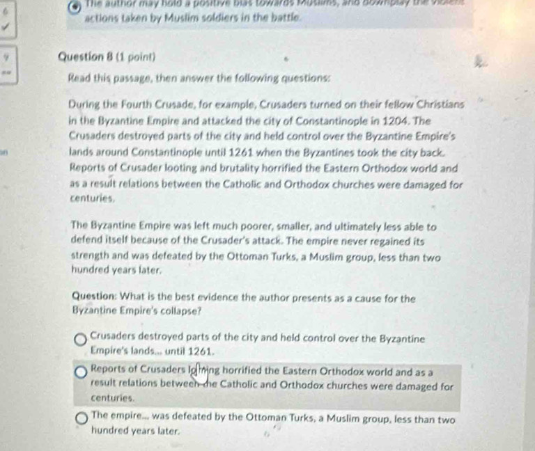 The author may hold a positive blas towards Muslims, and dowmplay the violens
actions taken by Muslim soldiers in the battle.
9 Question 8 (1 point)
Read this passage, then answer the following questions:
During the Fourth Crusade, for example, Crusaders turned on their fellow Christians
in the Byzantine Empire and attacked the city of Constantinople in 1204. The
Crusaders destroyed parts of the city and held control over the Byzantine Empire's
50 lands around Constantinople until 1261 when the Byzantines took the city back.
Reports of Crusader looting and brutality horrified the Eastern Orthodox world and
as a result relations between the Catholic and Orthodox churches were damaged for
centuries.
The Byzantine Empire was left much poorer, smaller, and ultimately less able to
defend itself because of the Crusader's attack. The empire never regained its
strength and was defeated by the Ottoman Turks, a Muslim group, less than two
hundred years later.
Question: What is the best evidence the author presents as a cause for the
Byzantine Empire's collapse?
Crusaders destroyed parts of the city and held control over the Byzantine
Empire's lands... until 1261.
Reports of Crusaders Io ming horrified the Eastern Orthodox world and as a
result relations between me Catholic and Orthodox churches were damaged for
centuries.
The empire... was defeated by the Ottoman Turks, a Muslim group, less than two
hundred years later.