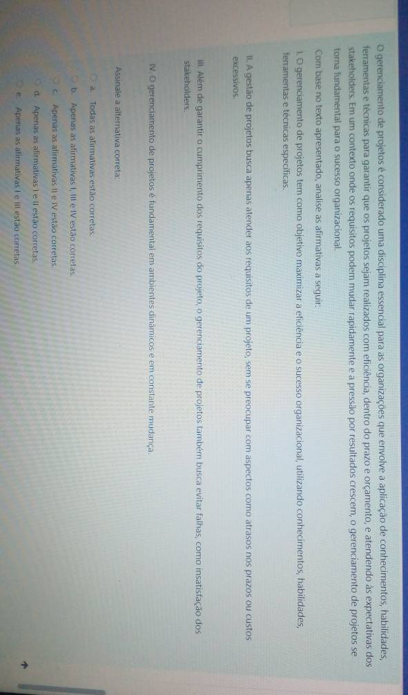 gerenciamento de projetos é considerado uma disciplina essencial para as organizações que envolve a aplicação de conhecimentos, habilidades,
ferramentas e técnicas para garantir que os projetos sejam realizados com eficiência, dentro do prazo e orçamento, e atendendo às expectativas dos
stakeholders. Em um contexto onde os requisitos podem mudar rapidamente e a pressão por resultados crescem, o gerenciamento de projetos se
toma fundamental para o sucesso organizacional.
Com base no texto apresentado, analise as afirmativas a seguir:
l. O gerenciamento de projetos tem como objetivo maximizar a eficiência e o sucesso organizacional, utilizando conhecimentos, habilidades,
ferramentas e técnicas específicas.
II. A gestão de projetos busca apenas atender aos requisitos de um projeto, sem se preocupar com aspectos como atrasos nos prazos ou custos
excessivos.
III. Além de garantir o cumprimento dos requisitos do projeto, o gerenciamento de projetos também busca evitar falhas, como insatisfação dos
stakeholders.
IV. O gerenciamento de projetos é fundamental em ambientes dinâmicos e em constante mudança.
Assinale a alternativa correta:
a. Todas as afirmativas estão corretas.
b. Apenas as afirmativas I, III e IV estão corretas.
c. Apenas as afirmativas II e IV estão corretas.
d. Apenas as afirmativas I e II estão corretas
e. Apenas as afirmativas I e III estão corretas.