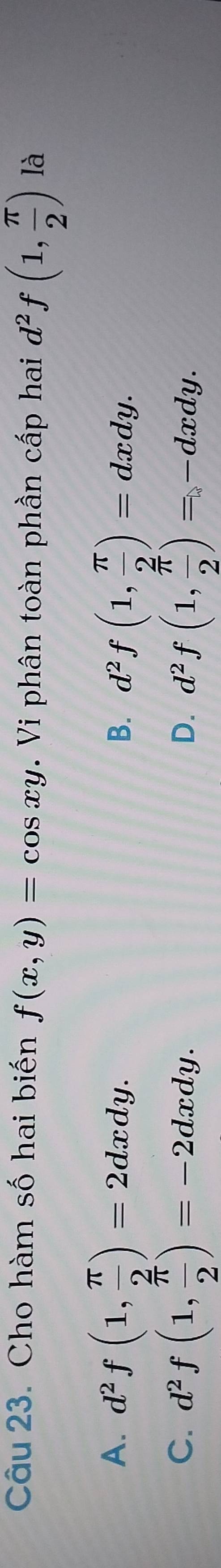 Cho hàm số hai biến f(x,y)=cos xy. Vi phân toàn phần cấp hai d^2f(1, π /2 ) là
A. d^2f(1, π /2 )=2dxdy. d^2f(1, π /2 )=dxdy. 
B.
C. d^2f(1, π /2 )=-2dxdy. d^2f(1, π /2 )=-dxdy. 
D.