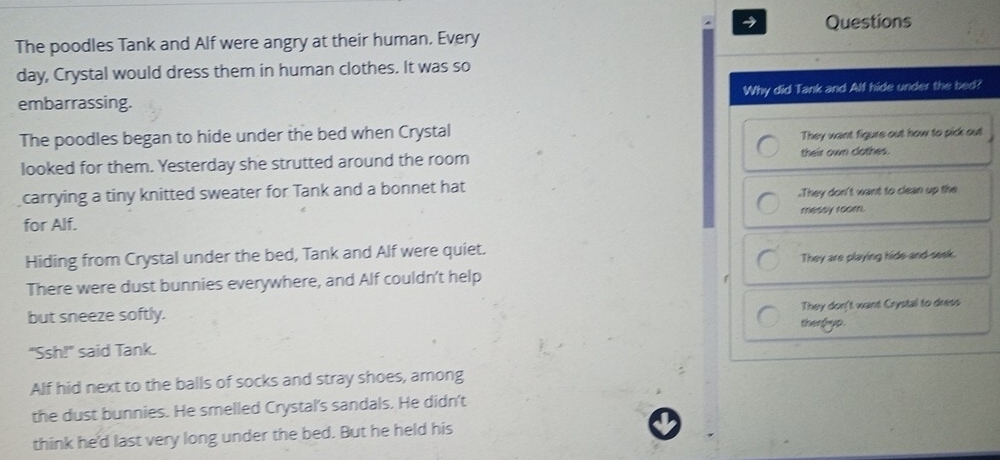 Questions
The poodles Tank and Alf were angry at their human. Every
day, Crystal would dress them in human clothes. It was so
embarrassing. Why did Tank and Alf hide under the bed?
The poodles began to hide under the bed when Crystal
They want figure out how to pick out
looked for them. Yesterday she strutted around the room their own clothes.
carrying a tiny knitted sweater for Tank and a bonnet hat.They don't want to clean up the
for Alf. messy room.
Hiding from Crystal under the bed, Tank and Alf were quiet.
There were dust bunnies everywhere, and Alf couldn’t help They are playing hide and-seek.
but sneeze softly.
They don't want Crystal to dress
ther hyp .
"Ssh!" said Tank.
Alf hid next to the balls of socks and stray shoes, among
the dust bunnies. He smelled Crystal's sandals. He didn't
think he'd last very long under the bed. But he held his