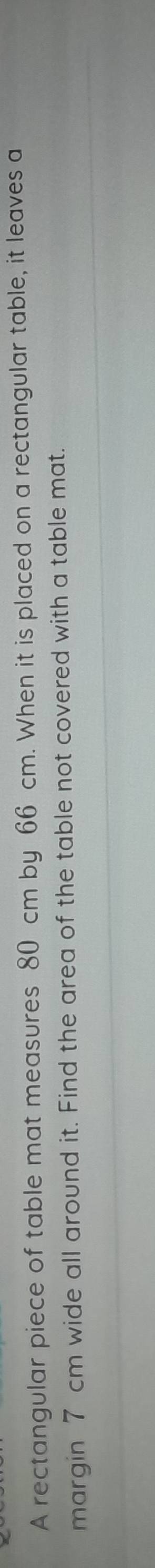 A rectangular piece of table mat measures 80 cm by 66 cm. When it is placed on a rectangular table, it leaves a 
margin 7 cm wide all around it. Find the area of the table not covered with a table mat.