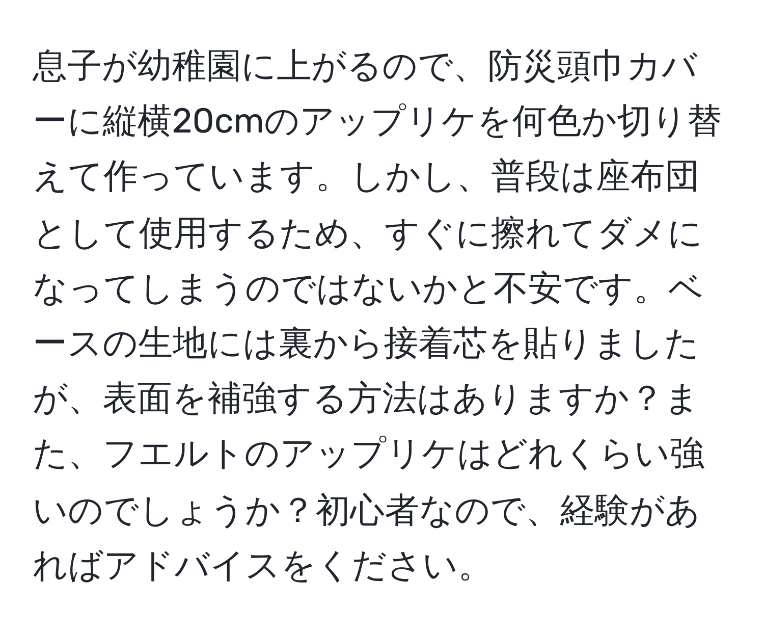 息子が幼稚園に上がるので、防災頭巾カバーに縦横20cmのアップリケを何色か切り替えて作っています。しかし、普段は座布団として使用するため、すぐに擦れてダメになってしまうのではないかと不安です。ベースの生地には裏から接着芯を貼りましたが、表面を補強する方法はありますか？また、フエルトのアップリケはどれくらい強いのでしょうか？初心者なので、経験があればアドバイスをください。