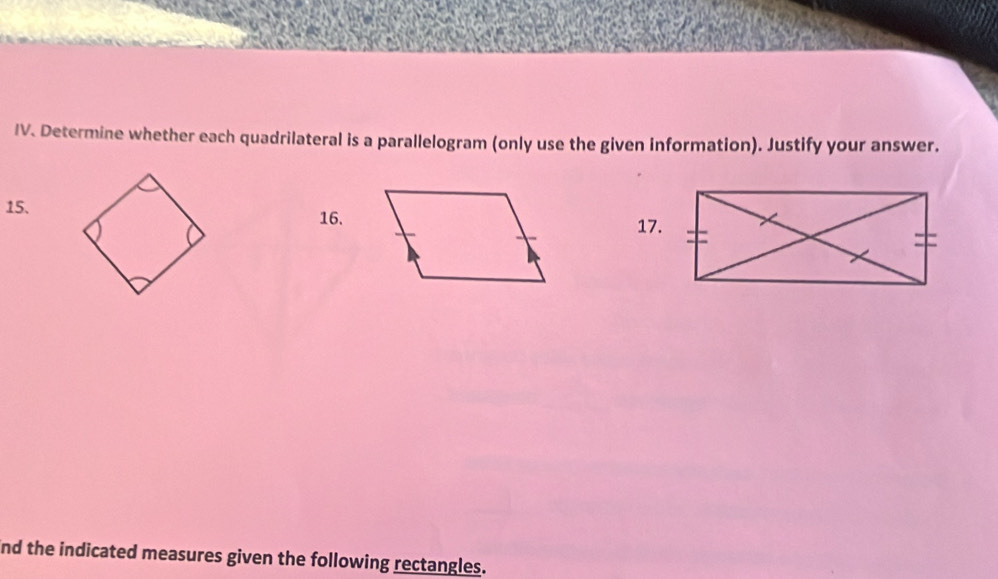 Determine whether each quadrilateral is a parallelogram (only use the given information). Justify your answer. 
15. 
16.17. 
nd the indicated measures given the following rectangles.