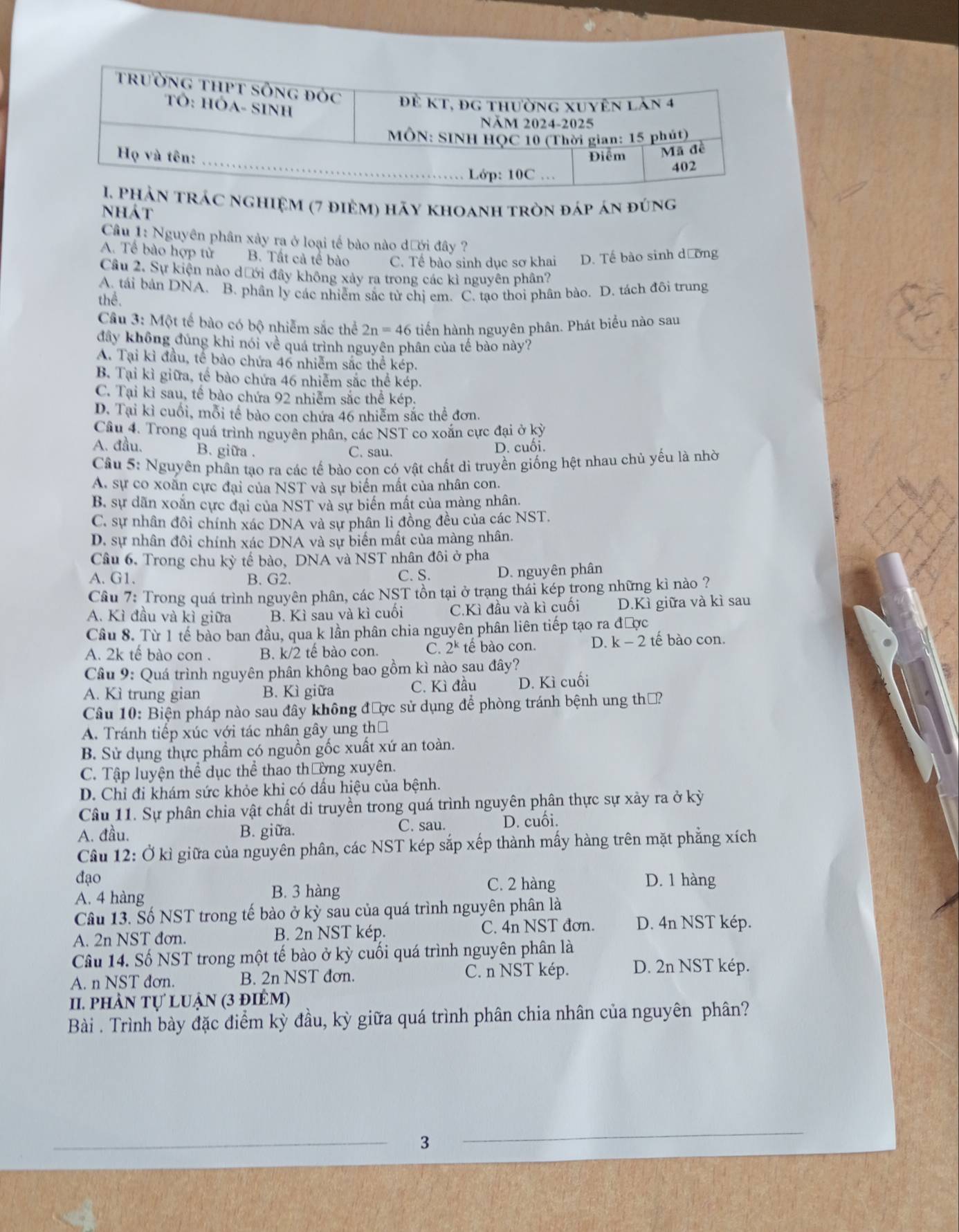 ác nghiệm (7 điệm) hãy khoanh tròn đáp án đúng
Nhát
Cầâu 1: Nguyên phân xảy ra ở loại tế bào nào dưới đây ?
A. Tế bào hợp tử B. Tất cả tế bào C. Tể bào sinh dục sơ khai D. Tế bào sinh dường
Câu 2. Sự kiện nào dưới đây không xảy ra trong các kì nguyên phân?
A. tái bản DNA. B. phần ly các nhiễm sắc từ chị em. C. tạo thoi phân bào. D. tách đôi trung
thể.
Câu 3: Một tế bào có bộ nhiễm sắc thể 2n=46 tiển hành nguyên phân. Phát biểu nào sau
đây không đủng khỉ nói về quá trình nguyên phân của tế bào này?
A. Tại kì đầu, tế bào chứa 46 nhiễm sắc thể kép.
B. Tại kì giữa, tế bào chứa 46 nhiễm sắc thể kép.
C. Tại kì sau, tế bào chứa 92 nhiễm sắc thể kép.
D. Tại kì cuối, mỗi tế bào con chứa 46 nhiễm sắc thể đơn.
Câu 4. Trong quá trình nguyên phân, các NST co xoắn cực đại ở kỳ
A. đầu. B. giữa . C. sau.
D. cuối.
Câu 5: Nguyên phân tao ra các tế bào con có vật chất di truyền giống hệt nhau chủ yếu là nhờ
A. sự co xoắn cực đại của NST và sự biến mất của nhân con.
B. sự dãn xoắn cực đại của NST và sự biến mất của màng nhân.
C. sự nhân đôi chính xác DNA và sự phân li đồng đều của các NST.
D. sự nhân đôi chính xác DNA và sự biến mất của màng nhân.
Câu 6. Trong chu kỳ tế bào, DNA và NST nhân đôi ở pha
A. G1. B. G2. C. S. D. nguyên phân
Câu 7: Trong quá trình nguyên phân, các NST tồn tại ở trạng thái kép trong những kì nào ?
A. Kì đầu và kì giữa B. Kì sau và kì cuối C.Kì đầu và kì cuối D.Kì giữa và kì sau
Câu 8. Từ 1 tế bào ban đầu, qua k lần phân chia nguyên phân liên tiếp tạo ra được
A. 2k tế bào con . B. k/2 tế bào con. C. 2^k tế bào con. D. k-2 tế  bào con.
Câu 9: Quá trình nguyên phân không bao gồm kì nào sau đây?
A. Kì trung gian B. Kì giữa C. Kì đầu D. Kì cuối
Câu 10: Biện pháp nào sau đây không được sử dụng để phòng tránh bệnh ung thờ?
A. Tránh tiếp xúc với tác nhân gây ung thờ
B. Sử dụng thực phẩm có nguồn gốc xuất xứ an toàn.
C. Tập luyện thể dục thể thao thường xuyên.
D. Chỉ đi khám sức khỏe khi có dầu hiệu của bệnh.
Câu 11. Sự phân chia vật chất di truyền trong quá trình nguyên phân thực sự xảy ra ở kỳ
A. đầu. B. giữa. C. sau. D. cuối.
Cầu 12: Ở kì giữa của nguyên phân, các NST kép sắp xếp thành mấy hàng trên mặt phẳng xích
đạo C. 2 hàng D. 1 hàng
A. 4 hàng B. 3 hàng
Câu 13. Số NST trong tế bào ở kỳ sau của quá trình nguyên phân là
A. 2n NST đơn. B. 2n NST kép. C. 4n NST đơn. D. 4n NST kép.
Câu 14. Số NST trong một tế bào ở kỳ cuối quá trình nguyên phân là
A. n NST đơn. B. 2n NST đơn. C. n NST kép. D. 2n NST kép.
II. phần tự luận (3 điêm)
Bài . Trình bày đặc điểm kỳ đầu, kỳ giữa quá trình phân chia nhân của nguyên phân?
3