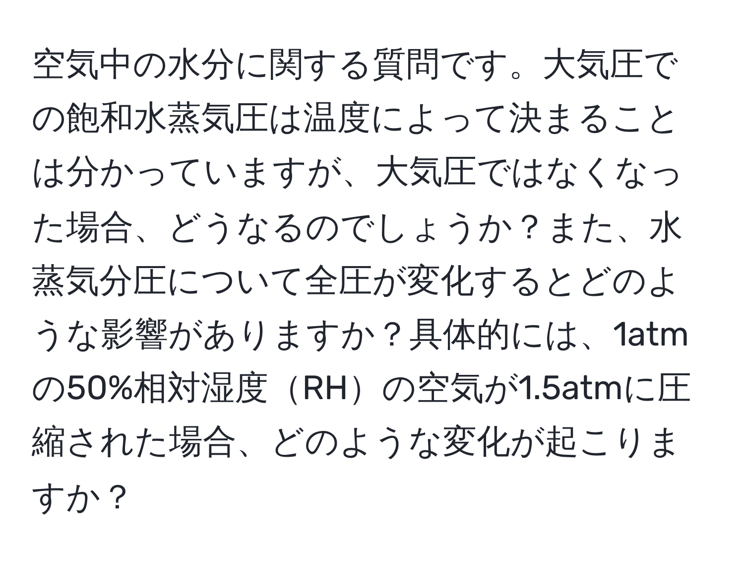 空気中の水分に関する質問です。大気圧での飽和水蒸気圧は温度によって決まることは分かっていますが、大気圧ではなくなった場合、どうなるのでしょうか？また、水蒸気分圧について全圧が変化するとどのような影響がありますか？具体的には、1atmの50%相対湿度RHの空気が1.5atmに圧縮された場合、どのような変化が起こりますか？