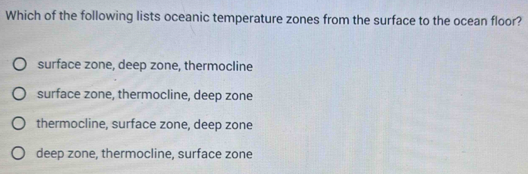 Which of the following lists oceanic temperature zones from the surface to the ocean floor?
surface zone, deep zone, thermocline
surface zone, thermocline, deep zone
thermocline, surface zone, deep zone
deep zone, thermocline, surface zone