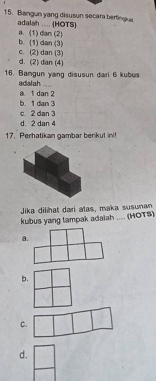 Bangun yang disusun secara bertingkat
adalah ... (HOTS)
a. (1) dan (2)
b. (1) dan (3)
c. (2) dan (3)
d. (2) dan (4)
16. Bangun yang disusun dari 6 kubus
adalah ....
a. 1 dan 2
b. 1 dan 3
c. 2 dan 3
d. 2 dan 4
17. Perhatikan gambar berikut ini!
Jika dilihat dari atas, maka susunan
kubus yang tampak adalah .... (HOTS)
a.
b.
C.
d