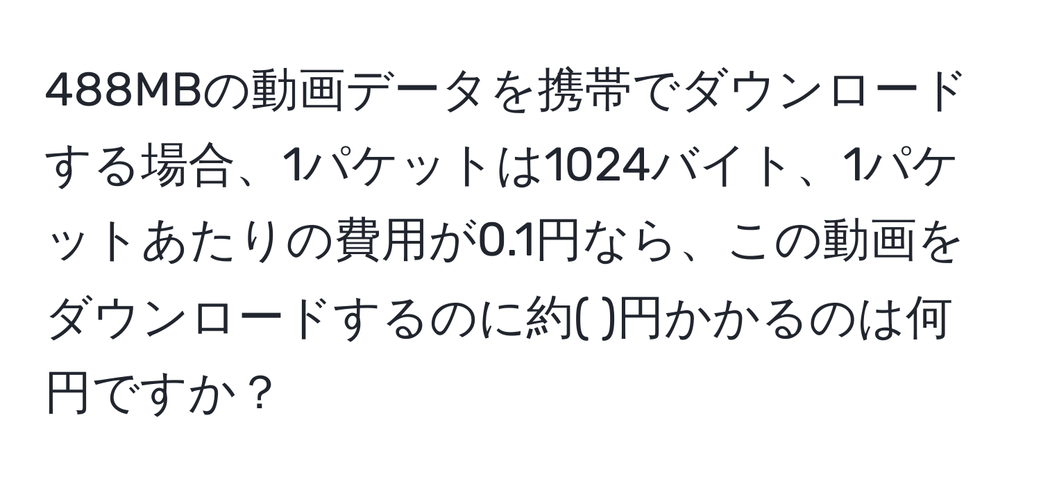 488MBの動画データを携帯でダウンロードする場合、1パケットは1024バイト、1パケットあたりの費用が0.1円なら、この動画をダウンロードするのに約( )円かかるのは何円ですか？