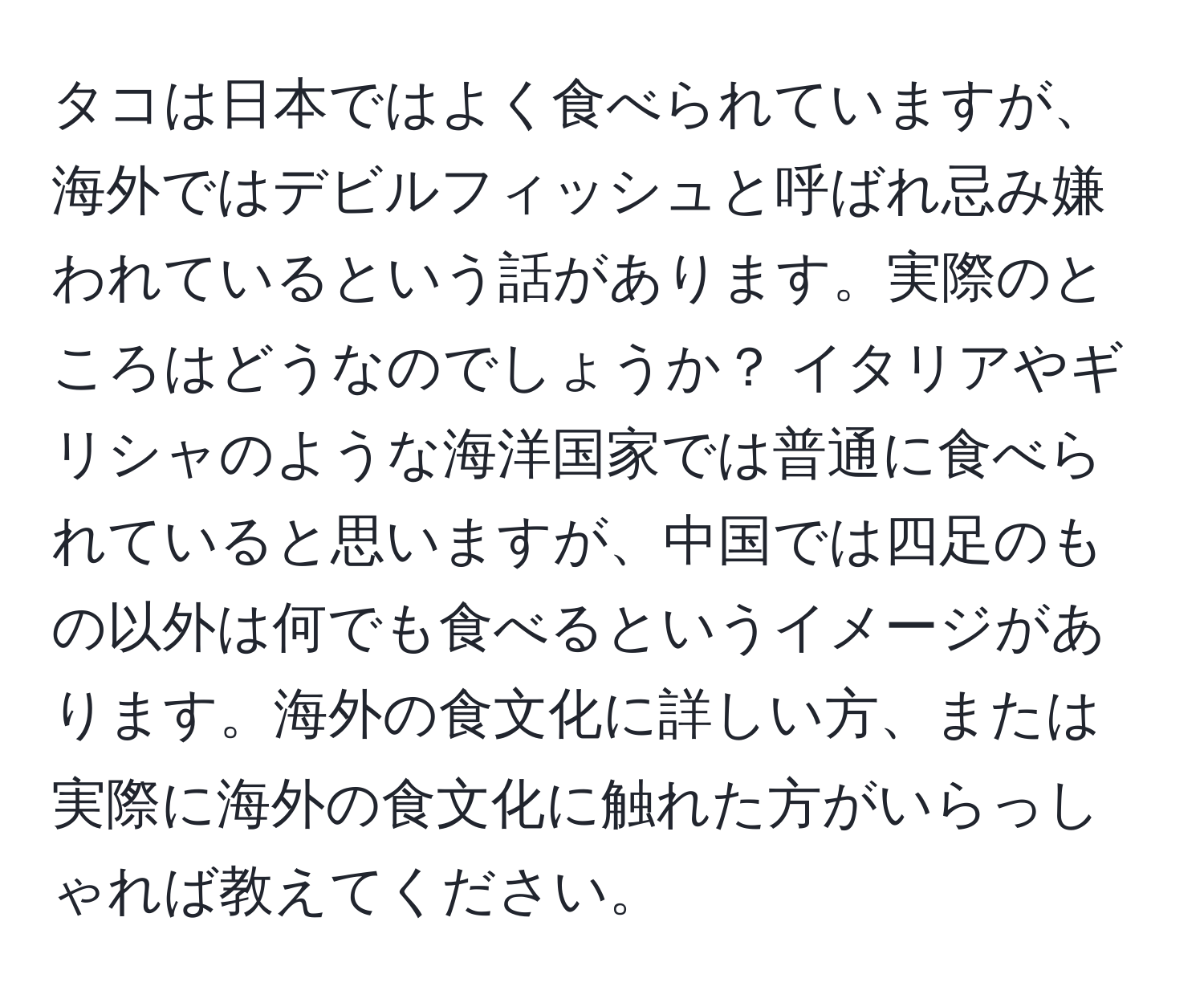 タコは日本ではよく食べられていますが、海外ではデビルフィッシュと呼ばれ忌み嫌われているという話があります。実際のところはどうなのでしょうか？ イタリアやギリシャのような海洋国家では普通に食べられていると思いますが、中国では四足のもの以外は何でも食べるというイメージがあります。海外の食文化に詳しい方、または実際に海外の食文化に触れた方がいらっしゃれば教えてください。