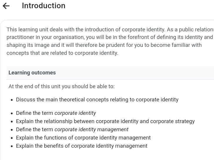 Introduction
This learning unit deals with the introduction of corporate identity. As a public relation:
practitioner in your organisation, you will be in the forefront of defining its identity and
shaping its image and it will therefore be prudent for you to become familiar with
concepts that are related to corporate identity.
Learning outcomes
At the end of this unit you should be able to:
Discuss the main theoretical concepts relating to corporate identity
Define the term corporate identity
Explain the relationship between corporate identity and corporate strategy
Define the term corporate identity management
Explain the functions of corporate identity management
Explain the benefits of corporate identity management