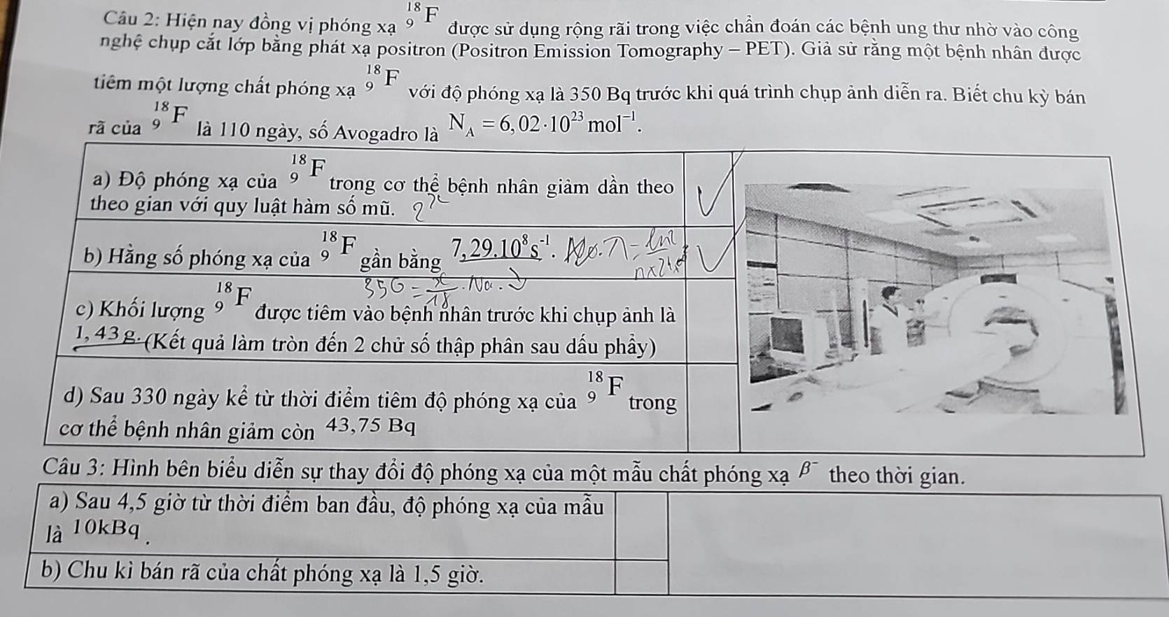 Hiện nay đồng vị phóng beginarrayr 18 xa9endarray F được sử dụng rộng rãi trong việc chần đoán các bệnh ung thư nhờ vào công
nghệ chụp cắt lớp bằng phát xạ positron (Positron Emission Tomography - PET). Giả sử rằng một bệnh nhân được
tiêm một lượng chất phóng beginarrayr 18 xa9endarray F với độ phóng xạ là 350 Bq trước khi quá trình chụp ảnh diễn ra. Biết chu kỳ bán
rã của _9^((18)F là 110 ng N_A)=6,02· 10^(23)mol^(-1).
bên biểu diễn sự thay đổi độ phóng xạ của một mẫu chất phóng xạ beta^- theo thời gian.
a) Sau 4,5 giờ từ thời điểm ban đầu, độ phóng xạ của mẫu
la^(10kBq)
b) Chu kì bán rã của chất phóng xạ là 1,5 giờ.