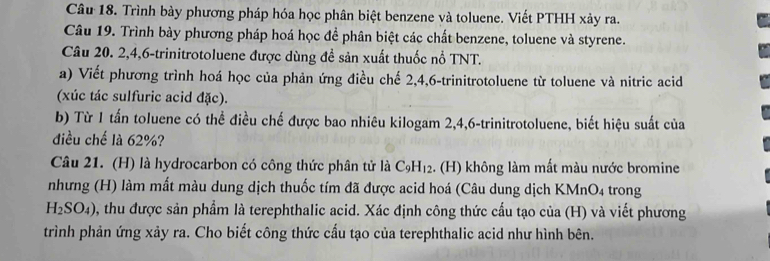 Trình bày phương pháp hóa học phân biệt benzene và toluene. Viết PTHH xảy ra. 
Câu 19. Trình bày phương pháp hoá học để phân biệt các chất benzene, toluene và styrene. 
Câu 20. 2, 4, 6 -trinitrotoluene được dùng đề sản xuất thuốc nổ TNT. 
a) Viết phương trình hoá học của phản ứng điều chế 2, 4, 6 -trinitrotoluene từ toluene và nitric acid 
(xúc tác sulfuric acid đặc). 
b) Từ 1 tấn toluene có thể điều chế được bao nhiêu kilogam 2, 4, 6 -trinitrotoluene, biết hiệu suất của 
điều chế là 62%? 
Câu 21. (H) là hydrocarbon có công thức phân tử là C_9H_12. (H) không làm mất màu nước bromine 
nhưng (H) làm mất màu dung dịch thuốc tím đã được acid hoá (Câu dung dịch KMnO_4 trong
H_2SO_4) , thu được sản phẩm là terephthalic acid. Xác định công thức cầu tạo của (H) và viết phương 
trình phản ứng xảy ra. Cho biết công thức cấu tạo của terephthalic acid như hình bên.