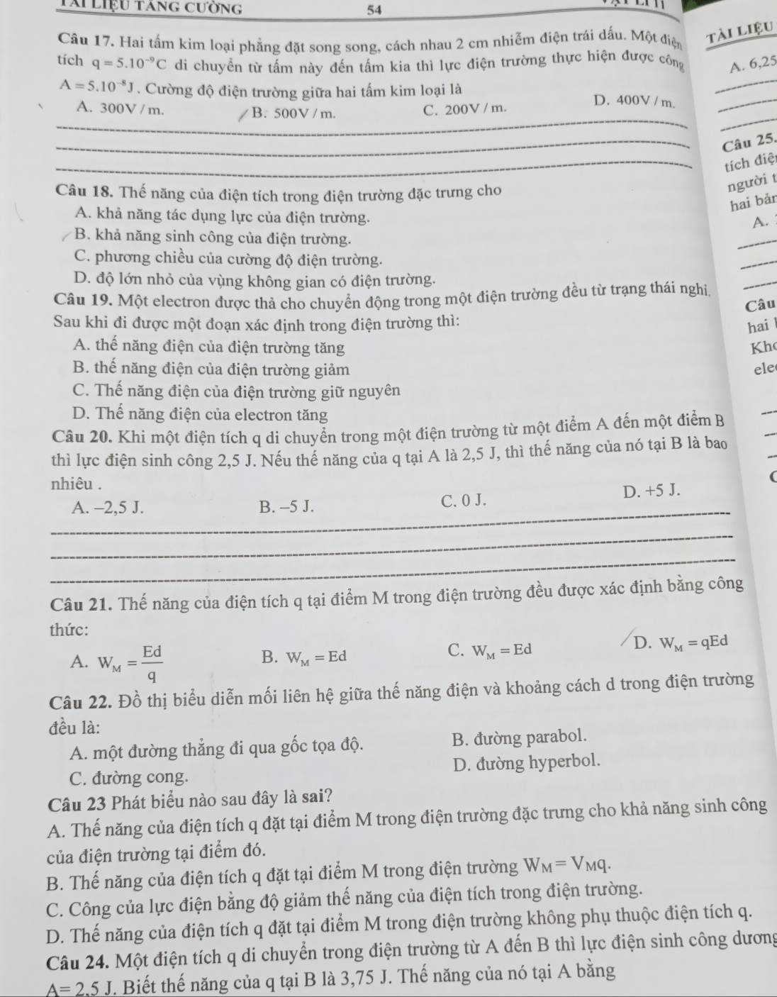 Tài liệu tăng cường 54
Câu 17. Hai tấm kim loại phẳng đặt song song, cách nhau 2 cm nhiễm điện trái dấu. Một điện
tài liệu
tích q=5.10^(-9)C di chuyển từ tấm này đến tấm kia thì lực điện trường thực hiện được công A. 6,25
A=5.10^(-8)J. Cường độ điện trường giữa hai tấm kim loại là D. 400V / m.__
_
_
A. 300V / m. B. 500V / m. C. 200V / m.
_Câu 25.
_tích điệ
Câu 18. Thế năng của điện tích trong điện trường đặc trưng cho
người t
hai bản
A. khả năng tác dụng lực của điện trường.
A.
B. khả năng sinh công của điện trường.
_
C. phương chiều của cường độ điện trường.
_
D. độ lớn nhỏ của vùng không gian có điện trường.
Câu 19. Một electron được thả cho chuyển động trong một điện trường đều từ trạng thái nghi
_
Câu
Sau khi đi được một đoạn xác định trong điện trường thì:
hai
A. thể năng điện của điện trường tăng Kh
B. thể năng điện của điện trường giảm ele
C. Thế năng điện của điện trường giữ nguyên
D. Thế năng điện của electron tăng
_
Câu 20. Khi một điện tích q di chuyển trong một điện trường từ một điểm A đến một điểm B
_
thì lực điện sinh công 2,5 J. Nếu thế năng của q tại A là 2,5 J, thì thế năng của nó tại B là bao
nhiêu .
(
_
A. -2,5 J. B. -5 J. C. 0 J. D. +5 J.
_
_
Câu 21. Thế năng của điện tích q tại điểm M trong điện trường đều được xác định bằng công
thức:
D. W_M=qEd
A. W_M= Ed/q 
B. W_M=Ed
C. W_M=Ed
Câu 22. Đồ thị biểu diễn mối liên hệ giữa thế năng điện và khoảng cách d trong điện trường
đều là:
A. một đường thẳng đi qua gốc tọa độ. B. đường parabol.
C. đường cong. D. đường hyperbol.
Câu 23 Phát biểu nào sau đây là sai?
A. Thế năng của điện tích q đặt tại điểm M trong điện trường đặc trưng cho khả năng sinh công
của điện trường tại điểm đó.
B. Thế năng của điện tích q đặt tại điểm M trong điện trường W_M=V_Mq.
C. Công của lực điện bằng độ giảm thế năng của điện tích trong điện trường.
D. Thế năng của điện tích q đặt tại điểm M trong điện trường không phụ thuộc điện tích q.
Câu 24. Một điện tích q di chuyển trong điện trường từ A đến B thì lực điện sinh công dương
A=2.5J F. Biết thế năng của q tại B là 3,75 J. Thế năng của nó tại A bằng