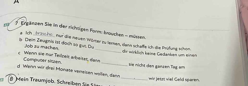 A 
42 7 Ergänzen Sie in der richtigen Form: brauchen - müssen. 
a lch 
b Dein Zeugnis ist doch so gut. Du 
nur die neuen Wörter zu lernen, dann schaffe ich die Prüfung schon 
Job zu machen. _dir wirklich keine Gedanken um einen 
c Wenn sie nur Teilzeit arbeitet, dann 
Computer sitzen. _sie nicht den ganzen Tag am 
d Wenn wir drei Monate verreisen wollen, dann 
wir jetzt viel Geld sparen. 
8 Mein Traumjob. Schreiben Sie Sät_