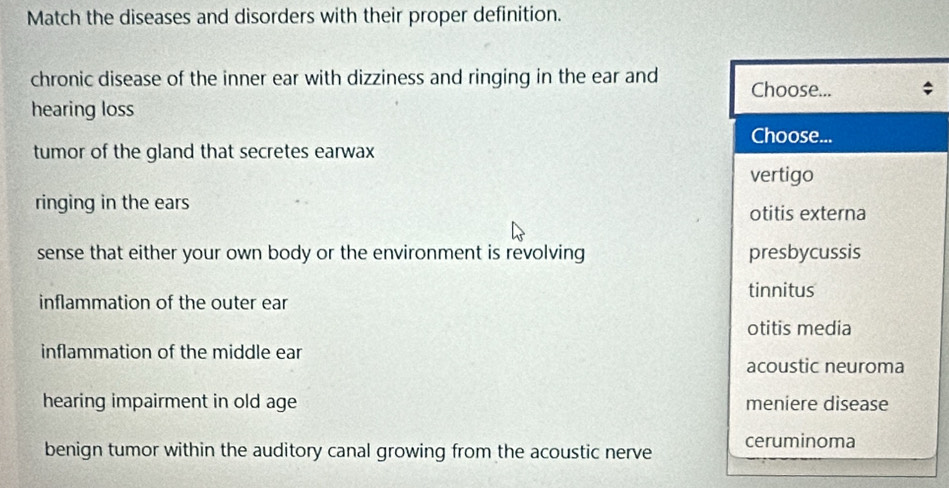 Match the diseases and disorders with their proper definition.
chronic disease of the inner ear with dizziness and ringing in the ear and Choose...
hearing loss
Choose...
tumor of the gland that secretes earwax
vertigo
ringing in the ears otitis externa
sense that either your own body or the environment is revolving presbycussis
tinnitus
inflammation of the outer ear
otitis media
inflammation of the middle ear
acoustic neuroma
hearing impairment in old age meniere disease
benign tumor within the auditory canal growing from the acoustic nerve ceruminoma