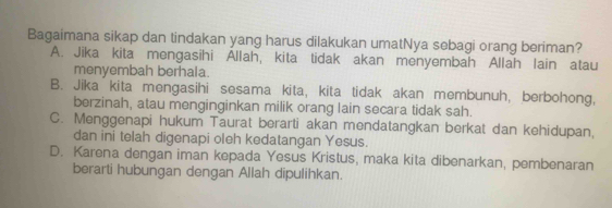 Bagaimana sikap dan tindakan yang harus dilakukan umatNya sebagi orang beriman?
A. Jika kita mengasihi Allah, kita tidak akan menyembah Allah lain atau
menyembah berhala.
B. Jika kita mengasihi sesama kita, kita tidak akan membunuh, berbohong,
berzinah, atau menginginkan milik orang lain secara tidak sah.
C. Menggenapi hukum Taurat berarti akan mendatangkan berkat dan kehidupan,
dan ini telah digenapi oleh kedatangan Yesus.
D. Karena dengan iman kepada Yesus Kristus, maka kita dibenarkan, pembenaran
berarti hubungan dengan Allah dipulihkan.