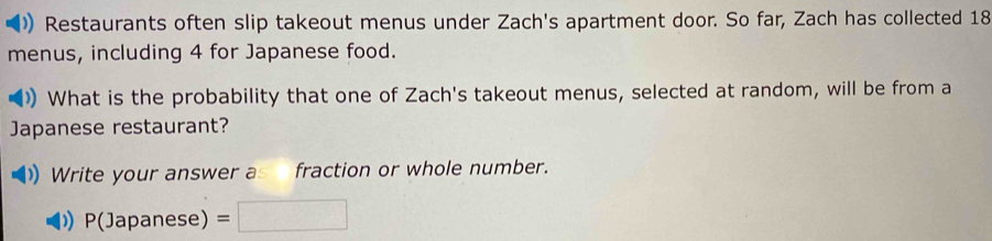 Restaurants often slip takeout menus under Zach's apartment door. So far, Zach has collected 18
menus, including 4 for Japanese food. 
)) What is the probability that one of Zach's takeout menus, selected at random, will be from a 
Japanese restaurant? 
Write your answer as fraction or whole number.
P(Japanese) =□