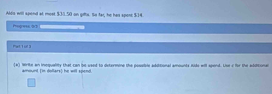 Aldo will spend at most $31.50 on gifts. So far, he has spent $14. 
Progress: 0/3 
Part 1 of 3 
(a) Write an inequality that can be used to determine the possible additional amounts Aldo will spend. Use c for the additional 
amount (in dollars) he will spend.