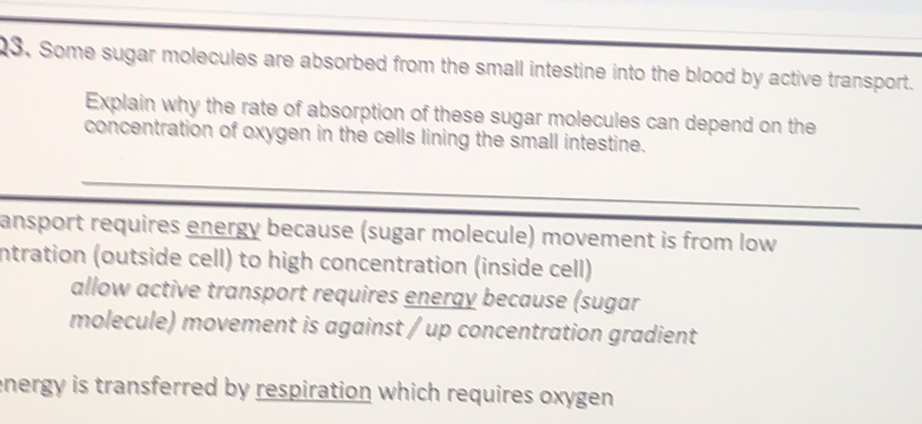 Some sugar molecules are absorbed from the small intestine into the blood by active transport.
Explain why the rate of absorption of these sugar molecules can depend on the
concentration of oxygen in the cells lining the small intestine.
ansport requires energy because (sugar molecule) movement is from low
intration (outside cell) to high concentration (inside cell)
allow active transport requires energy because (sugar
molecule) movement is against / up concentration gradient
energy is transferred by respiration which requires oxygen