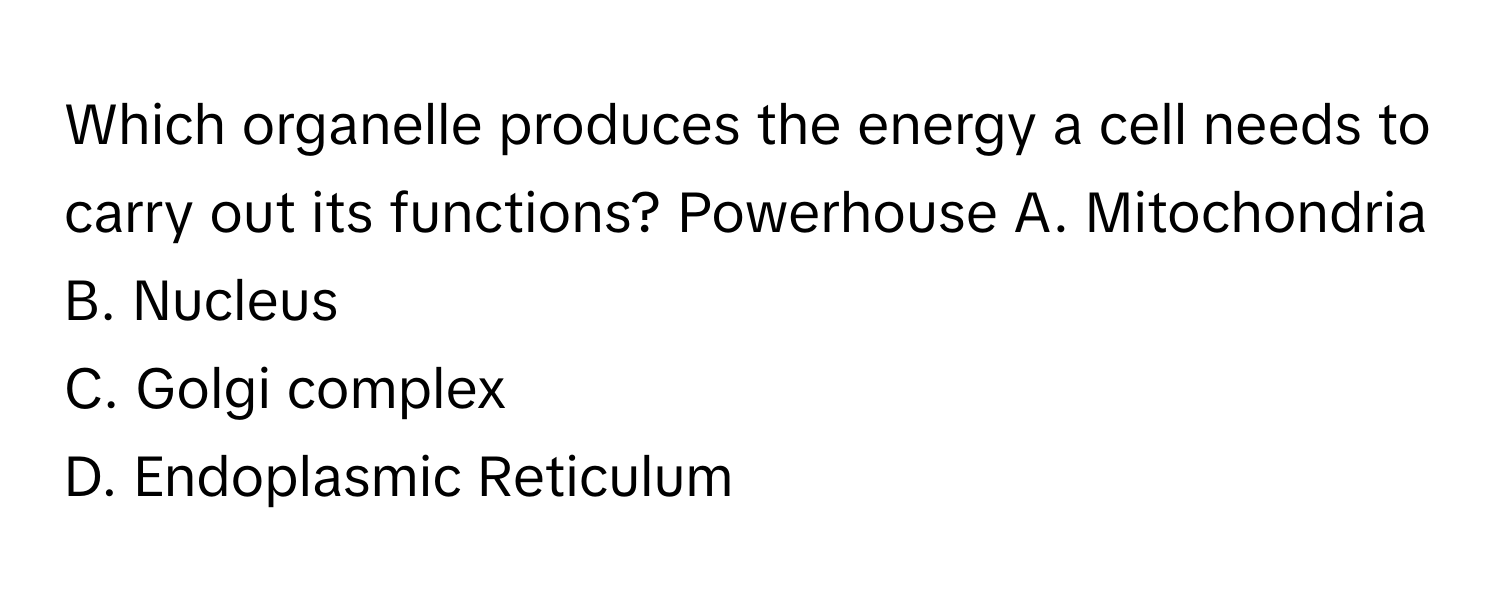 Which organelle produces the energy a cell needs to carry out its functions? Powerhouse  A. Mitochondria
B. Nucleus
C. Golgi complex
D. Endoplasmic Reticulum