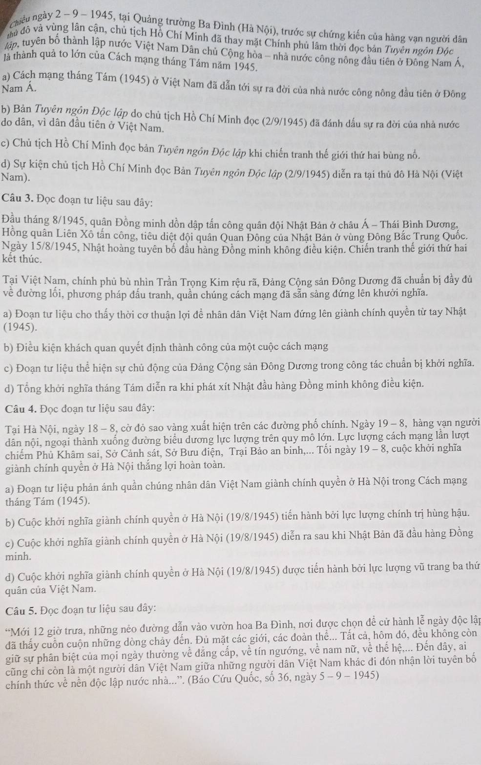 chiều ngày 2 ~ 9 - 1945, tại Quảng trường Ba Đình (Hà Nội), trước sự chứng kiến của hàng vạn người dân
đầà đô và vùng lân cận, chủ tịch Hồ Chí Minh đã thay mặt Chính phủ lâm thời đọc bản Tuyên ngôn Độc
lập, tuyên bố thành lập nước Việt Nam Dân chủ Cộng hòa - nhà nước công nông đầu tiên ở Đông Nam Á,
là thành quả to lớn của Cách mạng tháng Tám năm 1945.
a) Cách mạng tháng Tám (1945) ở Việt Nam đã dẫn tới sự ra đời của nhà nước công nông đầu tiên ở Đông
Nam Á.
b) Bản Tuyên ngôn Độc lập do chủ tịch Hồ Chí Minh đọc (2/9/1945) đã đánh dấu sự ra đời của nhà nước
do dân, vì dân đầu tiên ở Việt Nam.
c) Chủ tịch Hồ Chí Minh đọc bản Tuyên ngôn Độc lập khi chiến tranh thế giới thứ hai bùng nổ.
d) Sự kiện chủ tịch Hồ Chí Minh đọc Bản Tuyên ngôn Độc lập (2/9/1945) diễn ra tại thủ đô Hà Nội (Việt
Nam).
Câu 3. Đọc đoạn tư liệu sau đây:
Đầu tháng 8/1945, quận Đồng minh dồn dập tấn công quân đội Nhật Bản ở châu Á - Thái Bình Dương,
Hồng quân Liên Xô tấn công, tiêu diệt đội quân Quan Đông của Nhật Bản ở vùng Đông Bắc Trung Quốc.
Ngày 15/8/1945, Nhật hoàng tuyên bố đầu hàng Đồng minh không điều kiện. Chiến tranh thế giới thứ hai
kết thúc.
Tại Việt Nam, chính phủ bù nhìn Trần Trọng Kim rệu rã, Đảng Cộng sản Đông Dương đã chuẩn bị đầy đủ
về đường lối, phương pháp đấu tranh, quần chúng cách mạng đã sẵn sàng đứng lên khưởi nghĩa.
a) Đoạn tư liệu cho thấy thời cơ thuận lợi để nhân dân Việt Nam đứng lên giành chính quyền từ tay Nhật
(1945).
b) Điều kiện khách quan quyết định thành công của một cuộc cách mạng
c) Đoạn tư liệu thể hiện sự chủ động của Đảng Cộng sản Đông Dương trong công tác chuẩn bị khởi nghĩa.
d) Tổng khởi nghĩa tháng Tám diễn ra khi phát xít Nhật đầu hàng Đồng minh không điều kiện.
Câu 4. Đọc đoạn tư liệu sau đây:
Tại Hà Nội, ngày 18 - 8, cờ đỏ sao vàng xuất hiện trên các đường phố chính. Ngày 19 - 8, hàng vạn người
dân nội, ngoại thành xuống đường biểu dương lực lượng trên quy mô lớn. Lực lượng cách mạng lần lượt
chiếm Phủ Khâm sai, Sở Cảnh sát, Sở Bưu điện, Trại Bảo an binh,... Tối ngày 19-8 , cuộc khởi nghĩa
giành chính quyền ở Hà Nội thắng lợi hoàn toàn.
a) Đoạn tư liệu phản ánh quần chúng nhân dân Việt Nam giành chính quyền ở Hà Nội trong Cách mạng
tháng Tám (1945).
b) Cuộc khởi nghĩa giành chính quyền ở Hà Nội (19/8/1945) tiến hành bởi lực lượng chính trị hùng hậu.
c) Cuộc khởi nghĩa giành chính quyền ở Hà Nội (19/8/1945) diễn ra sau khi Nhật Bản đã đầu hàng Đồng
minh.
d) Cuộc khởi nghĩa giành chính quyền ở Hà Nội (19/8/1945) được tiến hành bởi lực lượng vũ trang ba thứ
quân của Việt Nam.
Câu 5. Đọc đoạn tư liệu sau đây:
“Mới 12 giờ trưa, những nẻo đường dẫn vào vườn hoa Ba Đình, nơi được chọn để cử hành lễ ngày độc lập
đã thấy cuồn cuộn những dòng chảy đến. Đủ mặt các giới, các đoàn thể... Tất cả, hôm đó, đều không còn
giữ sự phân biệt của mọi ngày thường về đẳng cấp, về tín ngướng, về nam nữ, về thế hệ.... Đến đây, ai
cũng chỉ còn là một người dân Việt Nam giữa những người dân Việt Nam khác đi đón nhận lời tuyên bố
chính thức về nền độc lập nước nhà...”. (Báo Cứu Quốc, số 36, ngày 5-9-1945)