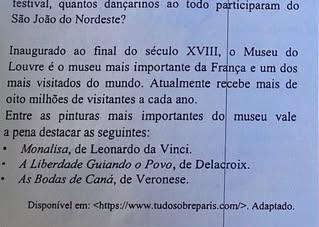 festival, quantos dançarinos ao todo participaram do
São João do Nordeste?
Inaugurado ao final do século XVIII, o Museu do
Louvre é o museu mais importante da França e um dos
mais visitados do mundo. Atualmente recebe mais de
oito milhões de visitantes a cada ano.
Entre as pinturas mais importantes do museu vale
a pena destacar as seguintes:
Monalisa, de Leonardo da Vinci.
A Liberdade Guiando o Povo, de Delacroix.
As Bodas de Caná, de Veronese.
Disponível em:. Adaptado.